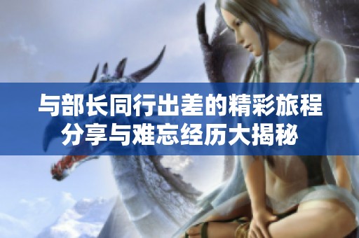与部长同行出差的精彩旅程分享与难忘经历大揭秘