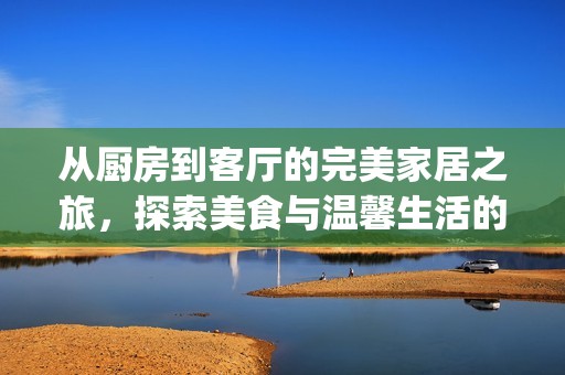 从厨房到客厅的完美家居之旅，探索美食与温馨生活的无限可能(1)
