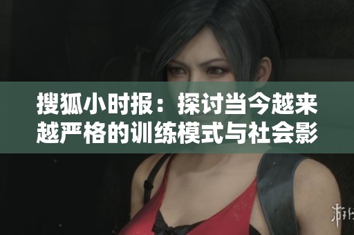搜狐小时报：探讨当今越来越严格的训练模式与社会影响