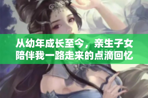 从幼年成长至今，亲生子女陪伴我一路走来的点滴回忆
