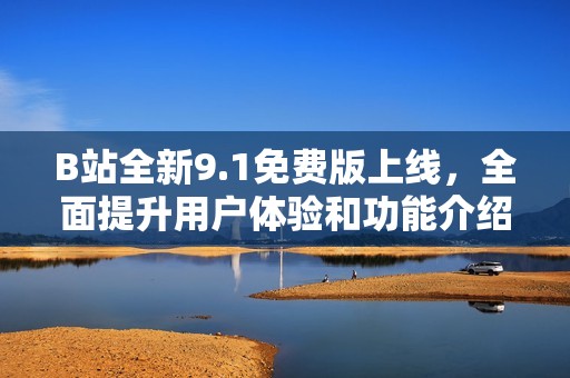 B站全新9.1免费版上线，全面提升用户体验和功能介绍