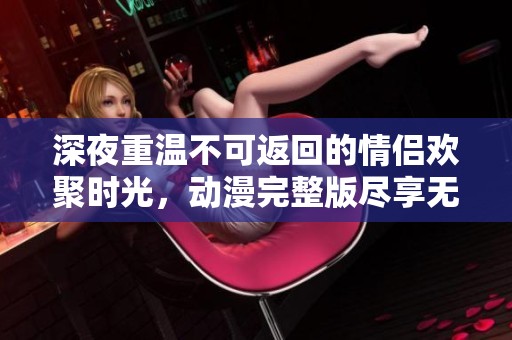 深夜重温不可返回的情侣欢聚时光，动漫完整版尽享无限魅力
