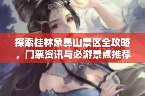 探索桂林象鼻山景区全攻略，门票资讯与必游景点推荐
