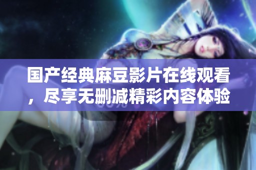 国产经典麻豆影片在线观看，尽享无删减精彩内容体验