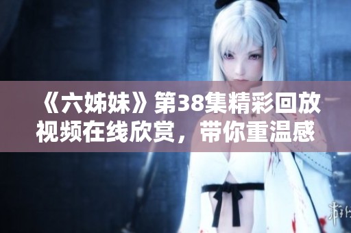 《六姊妹》第38集精彩回放视频在线欣赏，带你重温感人瞬间与姐妹情深