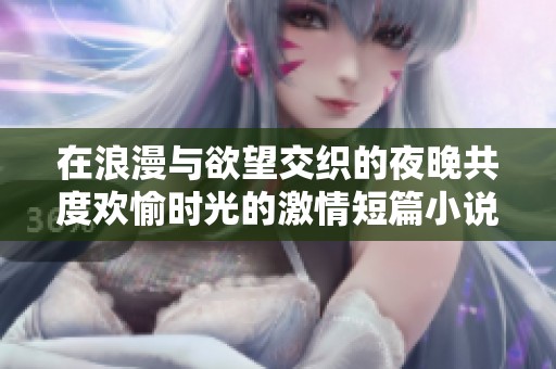 在浪漫与欲望交织的夜晚共度欢愉时光的激情短篇小说