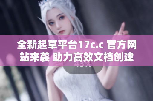 全新起草平台17c.c 官方网站来袭 助力高效文档创建与管理