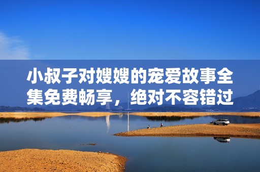 小叔子对嫂嫂的宠爱故事全集免费畅享，绝对不容错过！