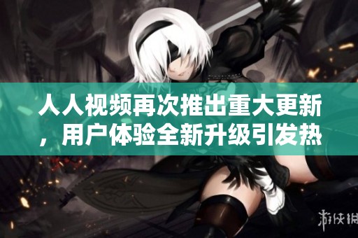 人人视频再次推出重大更新，用户体验全新升级引发热议