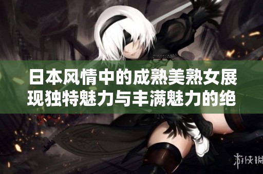 日本风情中的成熟美熟女展现独特魅力与丰满魅力的绝美瞬间
