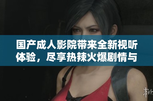 国产成人影院带来全新视听体验，尽享热辣火爆剧情与精彩表演