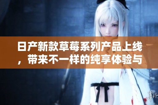 日产新款草莓系列产品上线，带来不一样的纯享体验与品质保障