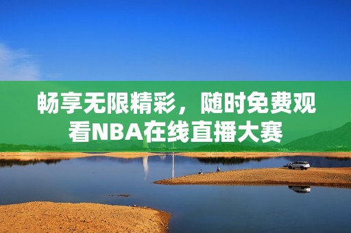 畅享无限精彩，随时免费观看NBA在线直播大赛
