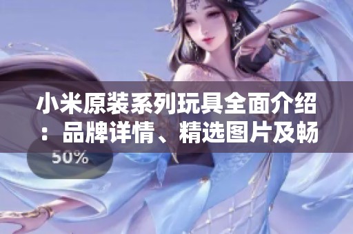 小米原装系列玩具全面介绍：品牌详情、精选图片及畅销排行榜分析