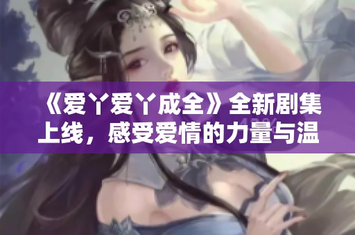 《爱丫爱丫成全》全新剧集上线，感受爱情的力量与温暖故事