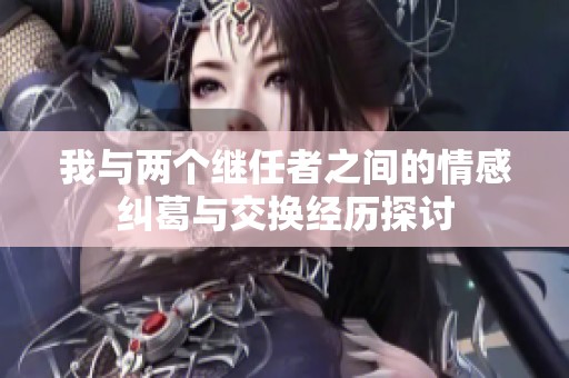 我与两个继任者之间的情感纠葛与交换经历探讨