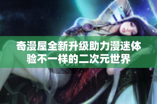 奇漫屋全新升级助力漫迷体验不一样的二次元世界