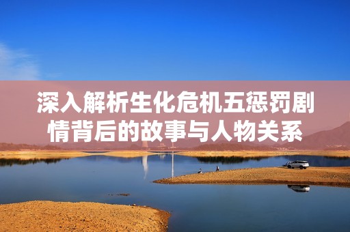 深入解析生化危机五惩罚剧情背后的故事与人物关系