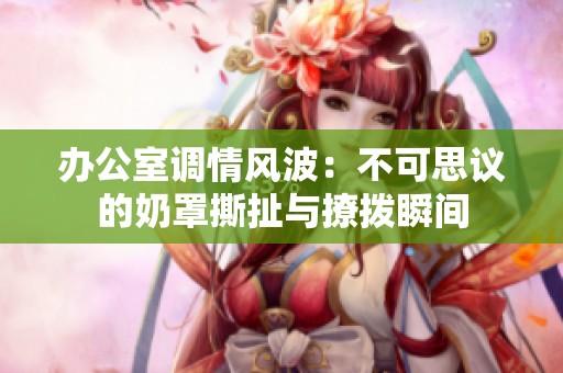 办公室调情风波：不可思议的奶罩撕扯与撩拨瞬间