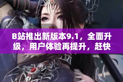 B站推出新版本9.1，全面升级，用户体验再提升，赶快下载试试吧！