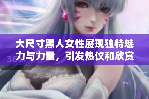 大尺寸黑人女性展现独特魅力与力量，引发热议和欣赏