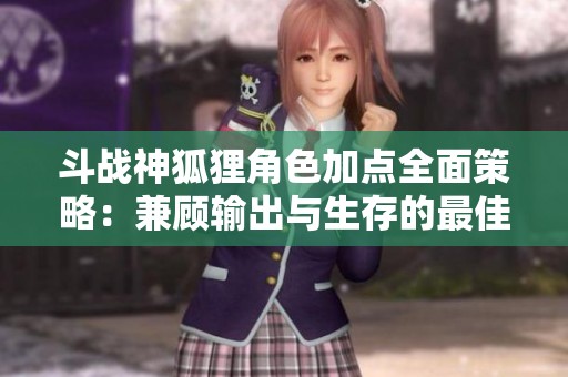 斗战神狐狸角色加点全面策略：兼顾输出与生存的最佳方案解析