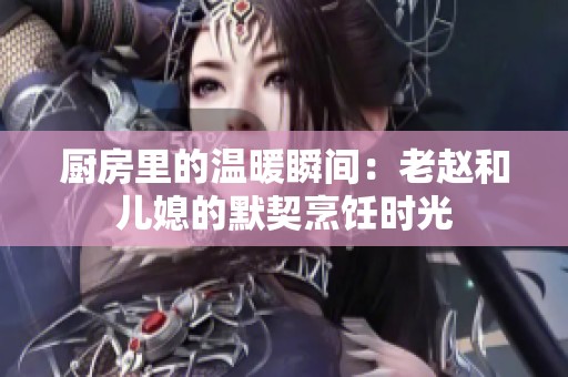 厨房里的温暖瞬间：老赵和儿媳的默契烹饪时光