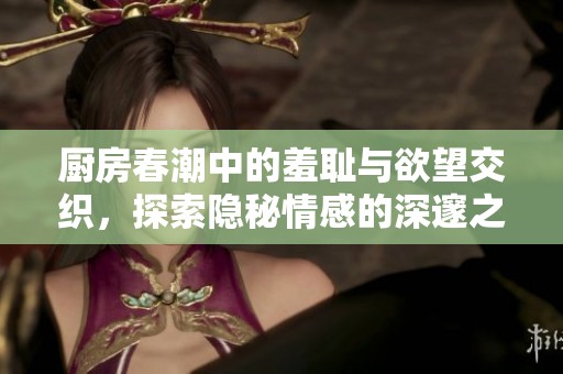 厨房春潮中的羞耻与欲望交织，探索隐秘情感的深邃之旅