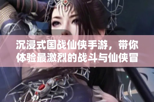 沉浸式国战仙侠手游，带你体验最激烈的战斗与仙侠冒险之旅