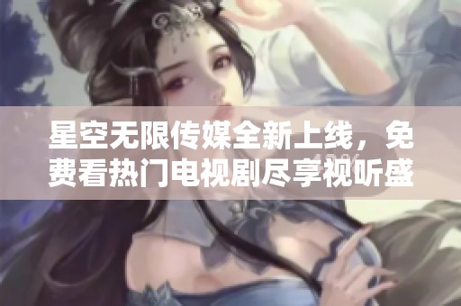 星空无限传媒全新上线，免费看热门电视剧尽享视听盛宴
