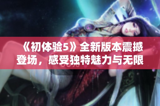 《初体验5》全新版本震撼登场，感受独特魅力与无限可能的精彩旅程