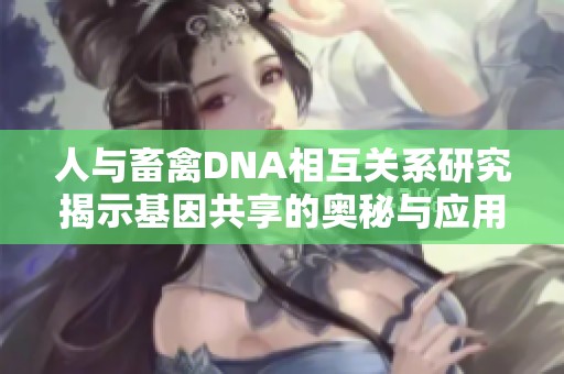 人与畜禽DNA相互关系研究揭示基因共享的奥秘与应用