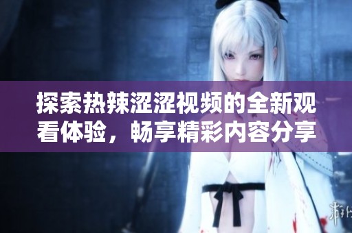 探索热辣涩涩视频的全新观看体验，畅享精彩内容分享