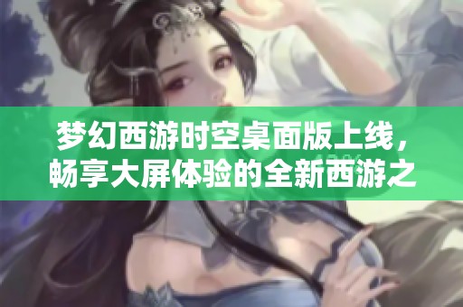 梦幻西游时空桌面版上线，畅享大屏体验的全新西游之旅