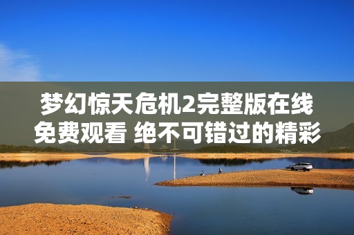 梦幻惊天危机2完整版在线免费观看 绝不可错过的精彩社会新闻