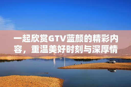 一起欣赏GTV蓝颜的精彩内容，重温美好时刻与深厚情感