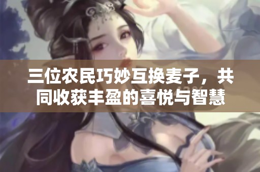 三位农民巧妙互换麦子，共同收获丰盈的喜悦与智慧