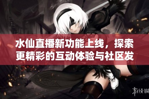水仙直播新功能上线，探索更精彩的互动体验与社区发展动态