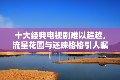 十大经典电视剧难以超越，流星花园与还珠格格引人瞩目
