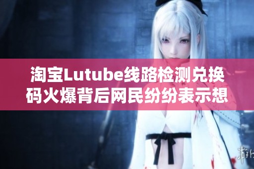 淘宝Lutube线路检测兑换码火爆背后网民纷纷表示想入坑