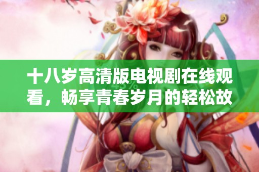 十八岁高清版电视剧在线观看，畅享青春岁月的轻松故事与情感纠葛