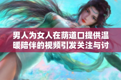 男人为女人在荫道口提供温暖陪伴的视频引发关注与讨论