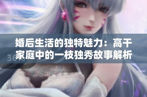 婚后生活的独特魅力：高干家庭中的一枝独秀故事解析