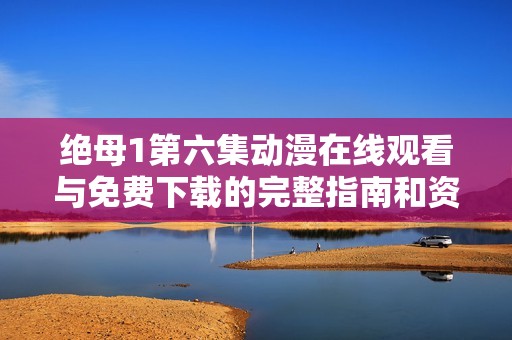 绝母1第六集动漫在线观看与免费下载的完整指南和资源推荐