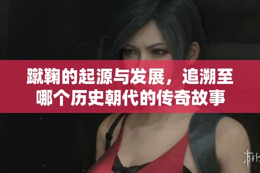 蹴鞠的起源与发展，追溯至哪个历史朝代的传奇故事