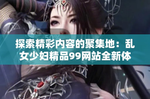 探索精彩内容的聚集地：乱女少妇精品99网站全新体验分享
