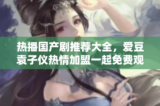 热播国产剧推荐大全，爱豆袁子仪热情加盟一起免费观看！