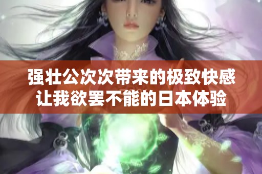 强壮公次次带来的极致快感让我欲罢不能的日本体验