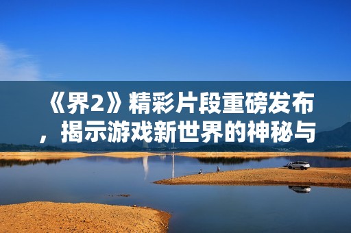 《界2》精彩片段重磅发布，揭示游戏新世界的神秘与惊喜！