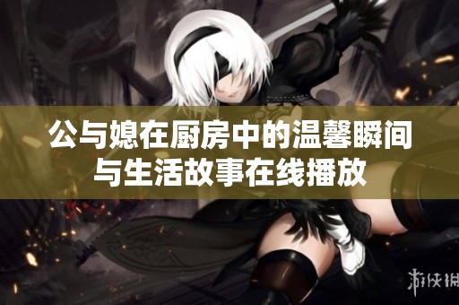 公与媳在厨房中的温馨瞬间与生活故事在线播放